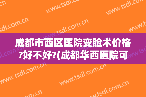 成都市西区医院变脸术价格?好不好?(成都华西医院可以美容吗)