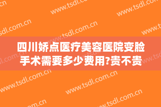 四川娇点医疗美容医院变脸手术需要多少费用?贵不贵?(四川娇点整容医院价格)