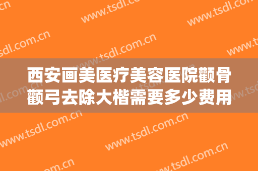 西安画美医疗美容医院颧骨颧弓去除大楷需要多少费用?效果怎么样?(颧骨高医美怎么弄)