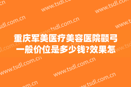 重庆军美医疗美容医院颧弓一般价位是多少钱?效果怎么样?(重庆军美医疗整形医院)