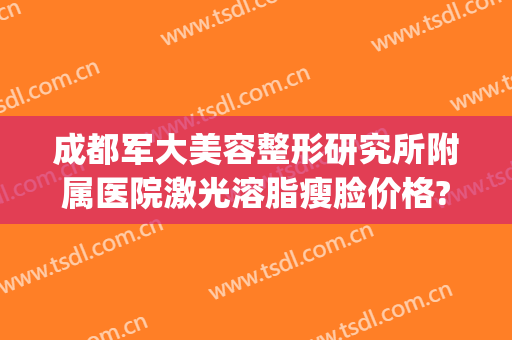 成都军大美容整形研究所附属医院激光溶脂瘦脸价格?好不好?(四川成都军大美容整形研究所附属医院)