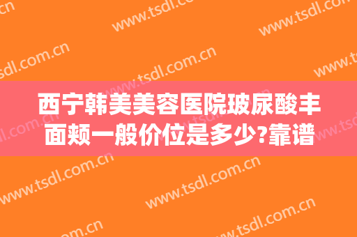 西宁韩美美容医院玻尿酸丰面颊一般价位是多少?靠谱吗?(西宁韩美整形美容医院地址)