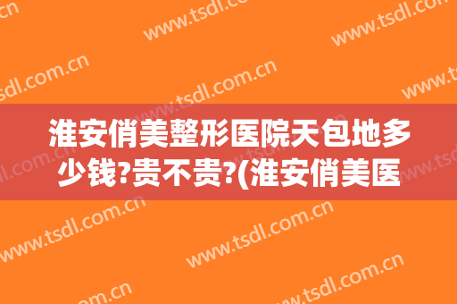 淮安俏美整形医院天包地多少钱?贵不贵?(淮安俏美医疗美容整形)