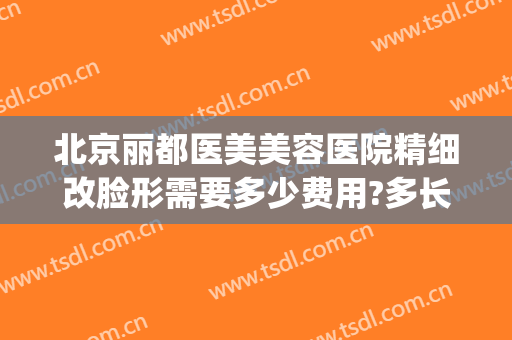北京丽都医美美容医院精细改脸形需要多少费用?多长时间恢复?(北京丽都整容医院好吗)