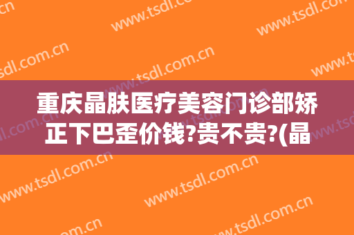 重庆晶肤医疗美容门诊部矫正下巴歪价钱?贵不贵?(晶美整形医院)