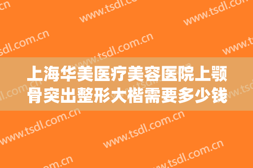 上海华美医疗美容医院上颚骨突出整形大楷需要多少钱?靠谱吗?(上海面部整形最好的医院)