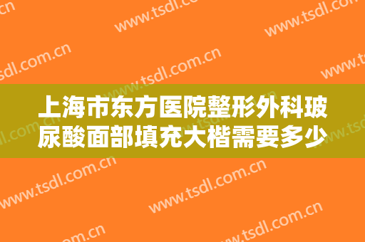 上海市东方医院整形外科玻尿酸面部填充大楷需要多少钱?需要多久恢复?