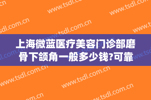 上海微蓝医疗美容门诊部磨骨下颌角一般多少钱?可靠吗?(上海下颌角磨骨人气医生)