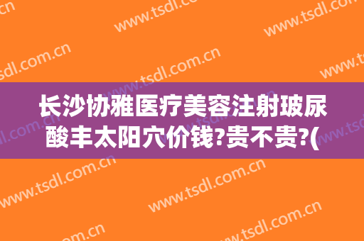 长沙协雅医疗美容注射玻尿酸丰太阳穴价钱?贵不贵?(长沙协雅医疗整形医院地址)