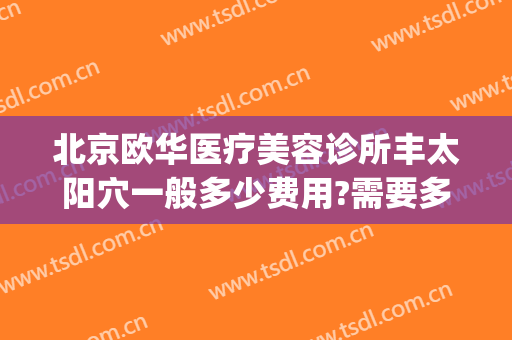 北京欧华医疗美容诊所丰太阳穴一般多少费用?需要多久恢复?(北京欧华美容医院)