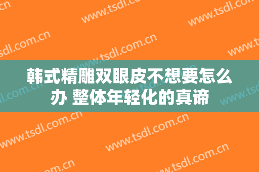韩式精雕双眼皮不想要怎么办 整体年轻化的真谛