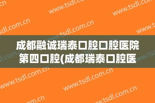 成都融诚瑞泰口腔口腔医院第四口腔(成都瑞泰口腔医院地址)