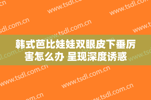 韩式芭比娃娃双眼皮下垂厉害怎么办 呈现深度诱惑