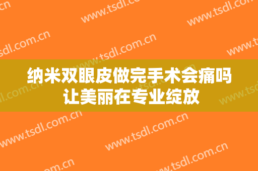 纳米双眼皮做完手术会痛吗 让美丽在专业绽放