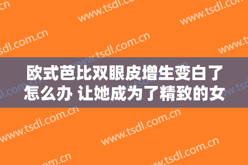 欧式芭比双眼皮增生变白了怎么办 让她成为了精致的女人