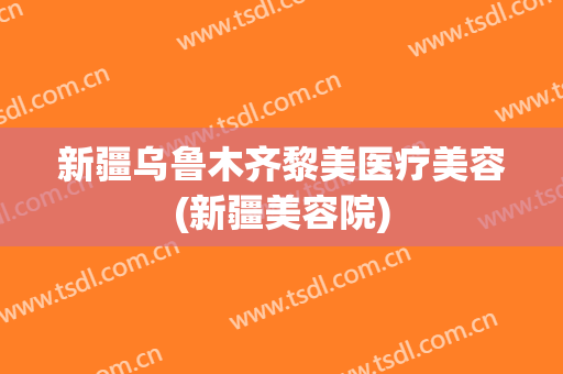 新疆乌鲁木齐黎美医疗美容(新疆美容院)