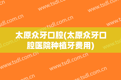 太原众牙口腔(太原众牙口腔医院种植牙费用)