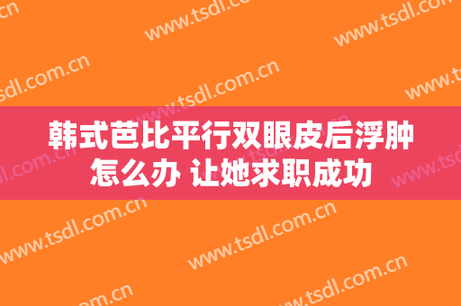 韩式芭比平行双眼皮后浮肿怎么办 让她求职成功