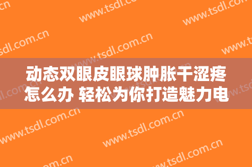 动态双眼皮眼球肿胀干涩疼怎么办 轻松为你打造魅力电眼