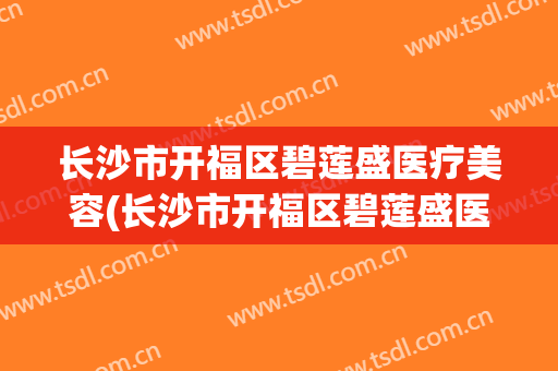 长沙市开福区碧莲盛医疗美容(长沙市开福区碧莲盛医疗美容门诊部电话)