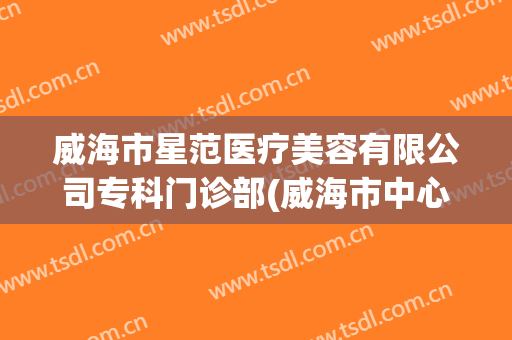 威海市星范医疗美容有限公司专科门诊部(威海市中心医院美容科)