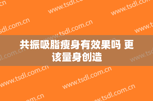 共振吸脂瘦身有效果吗 更该量身创造