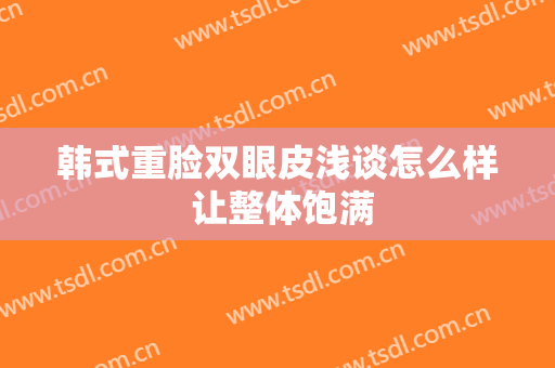 韩式重脸双眼皮浅谈怎么样 让整体饱满