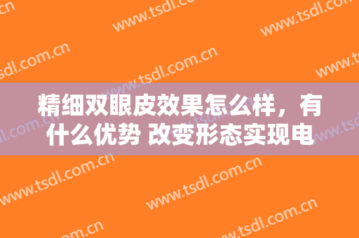 精细双眼皮效果怎么样，有什么优势 改变形态实现电力的眼睛女生