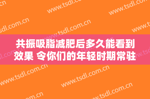 共振吸脂减肥后多久能看到效果 令你们的年轻时期常驻
