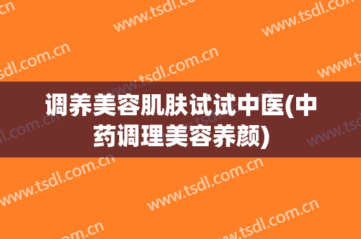 调养美容肌肤试试中医(中药调理美容养颜)