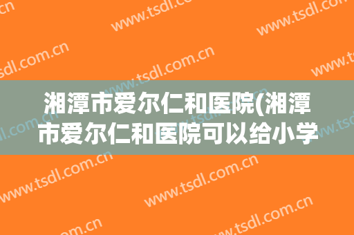 湘潭市爱尔仁和医院(湘潭市爱尔仁和医院可以给小学生做肺结核检查吗)