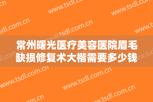 常州曙光医疗美容医院眉毛缺损修复术大楷需要多少钱?可靠吗?