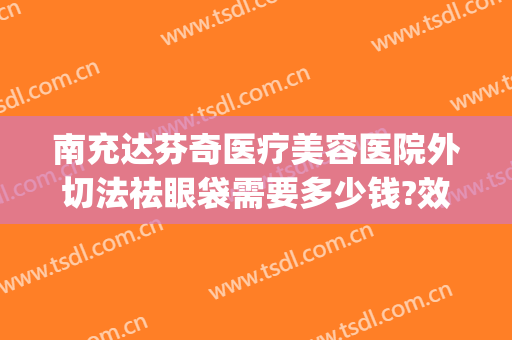 南充达芬奇医疗美容医院外切法祛眼袋需要多少钱?效果怎么样?(南充中心医院可以割眼袋吗)