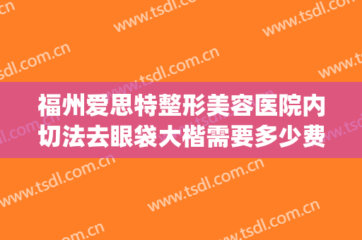 福州爱思特整形美容医院内切法去眼袋大楷需要多少费用?靠谱吗?(福州哪个医院割眼袋好)