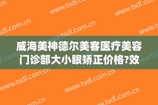 威海美神德尔美客医疗美容门诊部大小眼矫正价格?效果怎么样?(青岛德尔美客医疗整形)