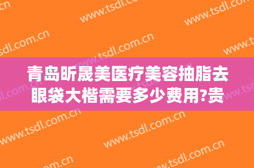青岛昕晟美医疗美容抽脂去眼袋大楷需要多少费用?贵不贵?(美莱美容整形医院做眼袋)