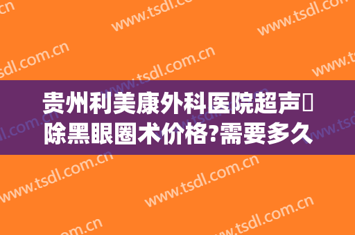 贵州利美康外科医院超声袪除黑眼圈术价格?需要多久恢复?(贵阳利美康割双眼皮多少钱)