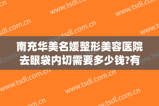 南充华美名媛整形美容医院去眼袋内切需要多少钱?有哪些优势?(华美整形美容医院做眼袋多少钱)