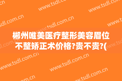郴州唯美医疗整形美容眉位不整矫正术价格?贵不贵?(湖南郴州整形美容医院)