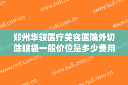郑州华领医疗美容医院外切除眼袋一般价位是多少费用?靠谱吗?(郑州华领美容整形医院)