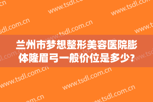 兰州市梦想整形美容医院膨体隆眉弓一般价位是多少?有哪些优势?(兰州梦想整形医院电话)