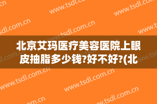 北京艾玛医疗美容医院上眼皮抽脂多少钱?好不好?(北京艾玛整形美容医院怎么样)