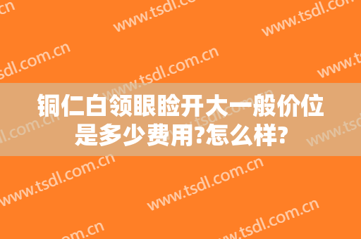 铜仁白领眼睑开大一般价位是多少费用?怎么样?