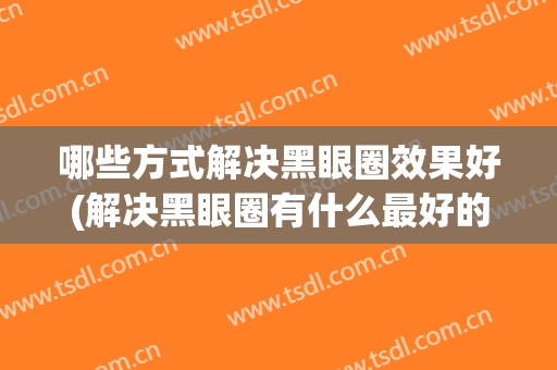 哪些方式解决黑眼圈效果好(解决黑眼圈有什么最好的办法呢?)