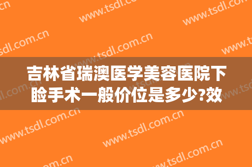 吉林省瑞澳医学美容医院下睑手术一般价位是多少?效果怎么样?(长春瑞澳医学整形医院怎么样)