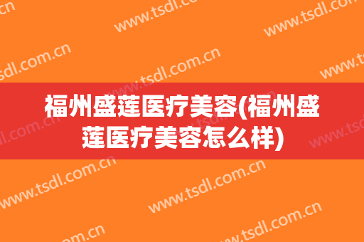 福州盛莲医疗美容(福州盛莲医疗美容怎么样)