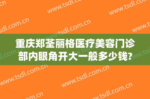 重庆郑荃丽格医疗美容门诊部内眼角开大一般多少钱?可靠吗?(重庆郑荃丽格医疗美容招聘)