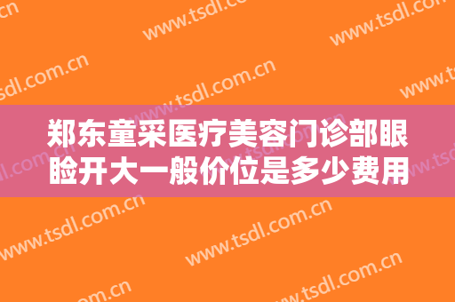 郑东童采医疗美容门诊部眼睑开大一般价位是多少费用?效果怎么样?