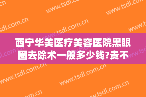 西宁华美医疗美容医院黑眼圈去除术一般多少钱?贵不贵?(去黑眼圈手术多少钱啊)