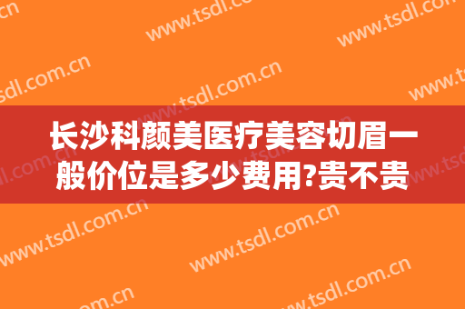 长沙科颜美医疗美容切眉一般价位是多少费用?贵不贵?(长沙切眉哪个医院最好)